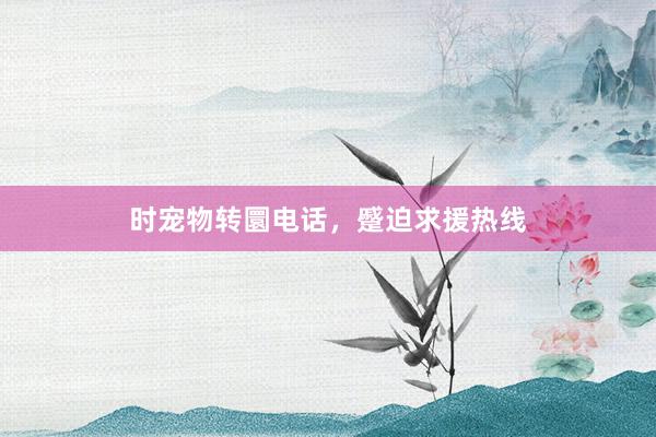 时宠物转圜电话，蹙迫求援热线